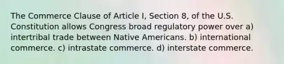 The Commerce Clause of Article I, Section 8, of the U.S. Constitution allows Congress broad regulatory power over a) intertribal trade between Native Americans. b) international commerce. c) intrastate commerce. d) interstate commerce.