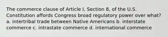 The commerce clause of Article I, Section 8, of the U.S. Constitution affords Congress broad regulatory power over what? a. intertribal trade between Native Americans b. interstate commerce c. intrastate commerce d. international commerce