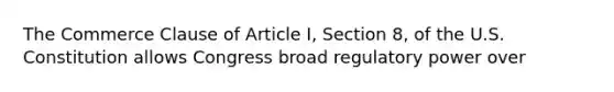 The Commerce Clause of Article I, Section 8, of the U.S. Constitution allows Congress broad regulatory power over