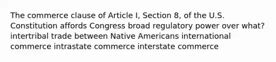 The commerce clause of Article I, Section 8, of the U.S. Constitution affords Congress broad regulatory power over what? intertribal trade between Native Americans international commerce intrastate commerce interstate commerce