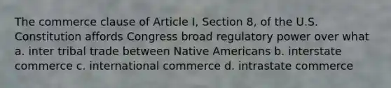 The commerce clause of Article I, Section 8, of the U.S. Constitution affords Congress broad regulatory power over what a. inter tribal trade between Native Americans b. interstate commerce c. international commerce d. intrastate commerce