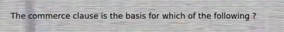 The commerce clause is the basis for which of the following ?