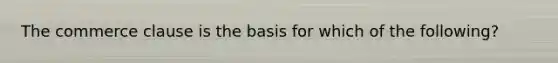 The commerce clause is the basis for which of the following?