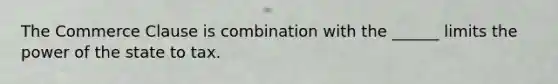 The Commerce Clause is combination with the ______ limits the power of the state to tax.