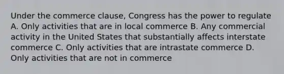 Under the commerce clause, Congress has the power to regulate A. Only activities that are in local commerce B. Any commercial activity in the United States that substantially affects interstate commerce C. Only activities that are intrastate commerce D. Only activities that are not in commerce