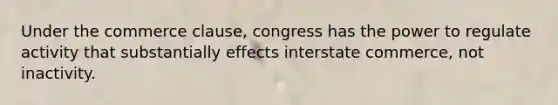 Under the commerce clause, congress has the power to regulate activity that substantially effects interstate commerce, not inactivity.