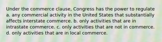 ​Under the commerce clause, Congress has the power to regulate a. ​​any commercial activity in the United States that substantially affects interstate commerce. b. ​​only activities that are in intrastate commerce. c. ​​only activities that are not in commerce. d. ​​only activities that are in local commerce.