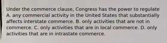 Under the commerce clause, Congress has the power to regulate A. any commercial activity in the United States that substantially affects interstate commerce. B. only activities that are not in commerce. C. only activities that are in local commerce. D. only activities that are in intrastate commerce.