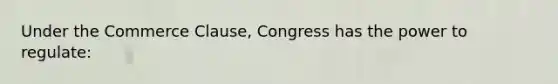 Under the Commerce Clause, Congress has the power to regulate: