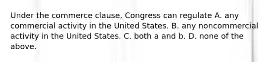 Under the commerce clause, Congress can regulate A. any commercial activity in the United States. B. any noncommercial activity in the United States. C. both a and b. D. none of the above.