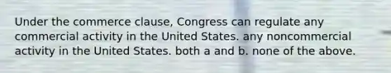 Under the commerce clause, Congress can regulate any commercial activity in the United States. any noncommercial activity in the United States. both a and b. none of the above.