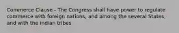 Commerce Clause - The Congress shall have power to regulate commerce with foreign nations, and among the several States, and with the Indian tribes