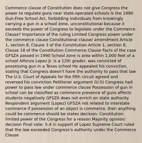 Commerce clause of Constitution does not give Congress the power to regulate guns near state-operated schools Is the 1990 Gun-Free School Act, forbidding individuals from knowingly carrying a gun in a school zone, unconstitutional because it exceeds the power of Congress to legislate under the Commerce Clause? Importance of the ruling Limited Congress power under the commerce clause Constitutional clause/ amendment Article 1, section 8, Clause 3 of the Constitution Article 1, section 8, Clause 18 of the Constitution Commerce Clause Facts of the case GFSZA passed in 1990 School zone is area within 1,000 feet of a school Alfonzo Lopez Jr. is a 12th grader, was convicted of possessing gun in a Texas school He appealed his conviction, stating that Congress doesn't have the authority to pass that law The U.S. Court of Appeals for the fifth circuit agreed and reversed his conviction Petitioner argument (U.S) Congress had power to pass law under commerce clause Possession of gun in school can be classified as commerce presence of guns affects students negatively GFSZA does not enrich on state authority Respondent argument (Lopez) GFSZA not related to interstate commerce if possession of an object is commerce, then anything could be commerce should be states decision: Constitution limited power of the Congress for a reason Majority opinion/ decision Final vote: 5-4 in support of Lopez Supreme Court ruled that the law exceeded Congress's authority under the Commerce Clause