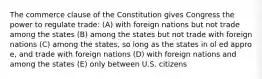 The commerce clause of the Constitution gives Congress the power to regulate trade: (A) with foreign nations but not trade among the states (B) among the states but not trade with foreign nations (C) among the states, so long as the states in ol ed appro e, and trade with foreign nations (D) with foreign nations and among the states (E) only between U.S. citizens