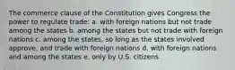 The commerce clause of the Constitution gives Congress the power to regulate trade: a. with foreign nations but not trade among the states b. among the states but not trade with foreign nations c. among the states, so long as the states involved approve, and trade with foreign nations d. with foreign nations and among the states e. only by U.S. citizens