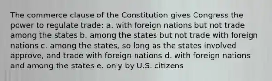 The commerce clause of the Constitution gives Congress the power to regulate trade: a. with foreign nations but not trade among the states b. among the states but not trade with foreign nations c. among the states, so long as the states involved approve, and trade with foreign nations d. with foreign nations and among the states e. only by U.S. citizens