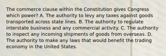 The commerce clause within the Constitution gives Congress which power? A. The authority to levy any taxes against goods transported across state lines. B. The authority to regulate interstate business and any commercial activity. C. The authority to inspect any incoming shipments of goods from overseas. D. The authority to make any laws that would benefit the trading economy in the United States.