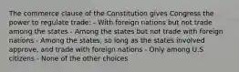 The commerce clause of the Constitution gives Congress the power to regulate trade: - With foreign nations but not trade among the states - Among the states but not trade with foreign nations - Among the states, so long as the states involved approve, and trade with foreign nations - Only among U.S citizens - None of the other choices