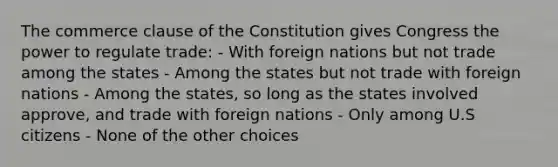 The commerce clause of the Constitution gives Congress the power to regulate trade: - With foreign nations but not trade among the states - Among the states but not trade with foreign nations - Among the states, so long as the states involved approve, and trade with foreign nations - Only among U.S citizens - None of the other choices