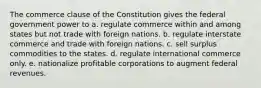 The commerce clause of the Constitution gives the federal government power to a. regulate commerce within and among states but not trade with foreign nations. b. regulate interstate commerce and trade with foreign nations. c. sell surplus commodities to the states. d. regulate international commerce only. e. nationalize profitable corporations to augment federal revenues.