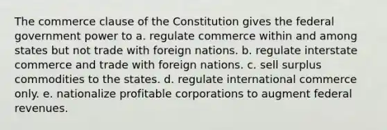 The commerce clause of the Constitution gives the federal government power to a. regulate commerce within and among states but not trade with foreign nations. b. regulate interstate commerce and trade with foreign nations. c. sell surplus commodities to the states. d. regulate international commerce only. e. nationalize profitable corporations to augment federal revenues.