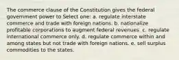 The commerce clause of the Constitution gives the federal government power to Select one: a. regulate interstate commerce and trade with foreign nations. b. nationalize profitable corporations to augment federal revenues. c. regulate international commerce only. d. regulate commerce within and among states but not trade with foreign nations. e. sell surplus commodities to the states.