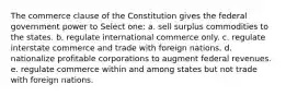 The commerce clause of the Constitution gives the federal government power to Select one: a. sell surplus commodities to the states. b. regulate international commerce only. c. regulate interstate commerce and trade with foreign nations. d. nationalize profitable corporations to augment federal revenues. e. regulate commerce within and among states but not trade with foreign nations.