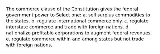 The commerce clause of the Constitution gives the federal government power to Select one: a. sell surplus commodities to the states. b. regulate international commerce only. c. regulate interstate commerce and trade with foreign nations. d. nationalize profitable corporations to augment federal revenues. e. regulate commerce within and among states but not trade with foreign nations.