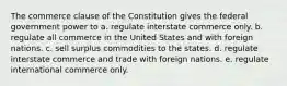 The commerce clause of the Constitution gives the federal government power to a. regulate interstate commerce only. b. regulate all commerce in the United States and with foreign nations. c. sell surplus commodities to the states. d. regulate interstate commerce and trade with foreign nations. e. regulate international commerce only.