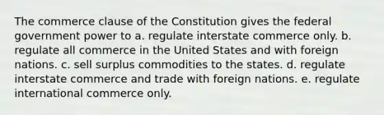 The commerce clause of the Constitution gives the federal government power to a. regulate interstate commerce only. b. regulate all commerce in the United States and with foreign nations. c. sell surplus commodities to the states. d. regulate interstate commerce and trade with foreign nations. e. regulate international commerce only.