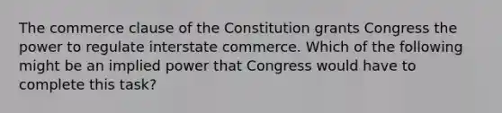 The commerce clause of the Constitution grants Congress the power to regulate interstate commerce. Which of the following might be an implied power that Congress would have to complete this task?