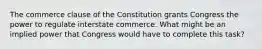 The commerce clause of the Constitution grants Congress the power to regulate interstate commerce. What might be an implied power that Congress would have to complete this task?