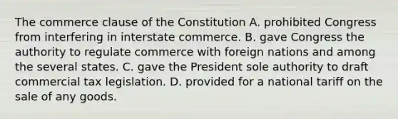 The commerce clause of the Constitution A. prohibited Congress from interfering in interstate commerce. B. gave Congress the authority to regulate commerce with foreign nations and among the several states. C. gave the President sole authority to draft commercial tax legislation. D. provided for a national tariff on the sale of any goods.