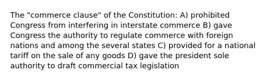 The "commerce clause" of the Constitution: A) prohibited Congress from interfering in interstate commerce B) gave Congress the authority to regulate commerce with foreign nations and among the several states C) provided for a national tariff on the sale of any goods D) gave the president sole authority to draft commercial tax legislation