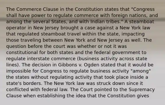 The Commerce Clause in the Constitution states that "Congress shall have power to regulate commerce with foreign nations, and among the several States, and with Indian tribes." A steamboat operator in New Jersey brought a case against a New York law that regulated steamboat travel within the state, impacting those traveling between New York and New Jersey as well. The question before the court was whether or not it was constitutional for both states and the federal government to regulate interstate commerce (business activity across state lines). The decision in Gibbons v. Ogden stated that it would be impossible for Congress to regulate business activity "among" the states without regulating activity that took place inside a state's borders. The New York law was struck down since it conflicted with federal law. The Court pointed to the Supremacy Clause when establishing the idea that the Constitution gives