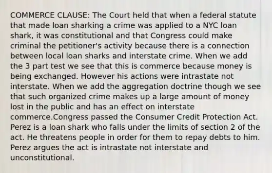 COMMERCE CLAUSE: The Court held that when a federal statute that made loan sharking a crime was applied to a NYC loan shark, it was constitutional and that Congress could make criminal the petitioner's activity because there is a connection between local loan sharks and interstate crime. When we add the 3 part test we see that this is commerce because money is being exchanged. However his actions were intrastate not interstate. When we add the aggregation doctrine though we see that such organized crime makes up a large amount of money lost in the public and has an effect on interstate commerce.Congress passed the Consumer Credit Protection Act. Perez is a loan shark who falls under the limits of section 2 of the act. He threatens people in order for them to repay debts to him. Perez argues the act is intrastate not interstate and unconstitutional.