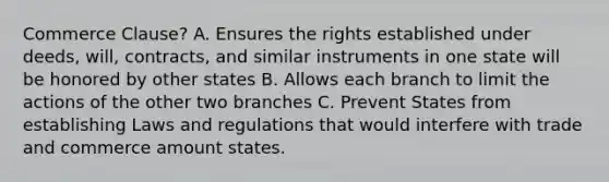 Commerce Clause? A. Ensures the rights established under deeds, will, contracts, and similar instruments in one state will be honored by other states B. Allows each branch to limit the actions of the other two branches C. Prevent States from establishing Laws and regulations that would interfere with trade and commerce amount states.