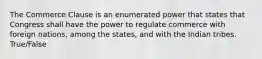 The Commerce Clause is an enumerated power that states that Congress shall have the power to regulate commerce with foreign nations, among the states, and with the Indian tribes. True/False