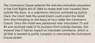 The Commerce Clause extends the anti-discrimination provisions in the Civil Rights Act of 1964 to hotels that host travelers from outside the state. In a unanimous decision authored by Justice Clark, the Court held the government could enjoin the motel from discriminating on the basis of race under the Commerce Clause. Since the motel was positioned near Interstates 75 and 85 and received most of its business from outside Georgia, this showed that it had an impact on interstate commerce, which is all that is needed to justify Congress in exercising the Commerce Clause power.