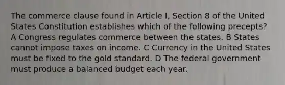 The commerce clause found in Article I, Section 8 of the United States Constitution establishes which of the following precepts? A Congress regulates commerce between the states. B States cannot impose taxes on income. C Currency in the United States must be fixed to the gold standard. D The federal government must produce a balanced budget each year.