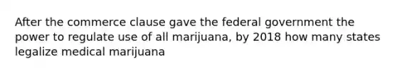 After the commerce clause gave the federal government the power to regulate use of all marijuana, by 2018 how many states legalize medical marijuana