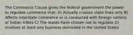 The Commerce Clause gives the federal government the power to regulate commerce that: A) Actually crosses state lines only B) Affects interstate commerce or is conducted with foreign nations or Indian tribes C) The states have chosen not to regulate D) Involves at least one business domiciled in the United States