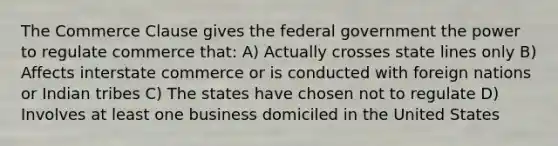 The Commerce Clause gives the federal government the power to regulate commerce that: A) Actually crosses state lines only B) Affects interstate commerce or is conducted with foreign nations or Indian tribes C) The states have chosen not to regulate D) Involves at least one business domiciled in the United States