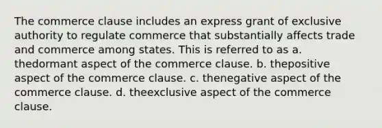 The commerce clause includes an express grant of exclusive authority to regulate commerce that substantially affects trade and commerce among states. This is referred to as a. ​thedormant aspect of the commerce clause. b. ​thepositive aspect of the commerce clause. c. ​thenegative aspect of the commerce clause. d. ​theexclusive aspect of the commerce clause.