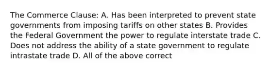 The Commerce Clause: A. Has been interpreted to prevent state governments from imposing tariffs on other states B. Provides the Federal Government the power to regulate interstate trade C. Does not address the ability of a state government to regulate intrastate trade D. All of the above correct