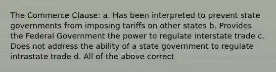 The Commerce Clause: a. Has been interpreted to prevent state governments from imposing tariffs on other states b. Provides the Federal Government the power to regulate interstate trade c. Does not address the ability of a state government to regulate intrastate trade d. All of the above correct