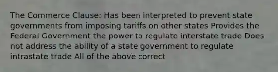 The Commerce Clause: Has been interpreted to prevent state governments from imposing tariffs on other states Provides the Federal Government the power to regulate interstate trade Does not address the ability of a state government to regulate intrastate trade All of the above correct