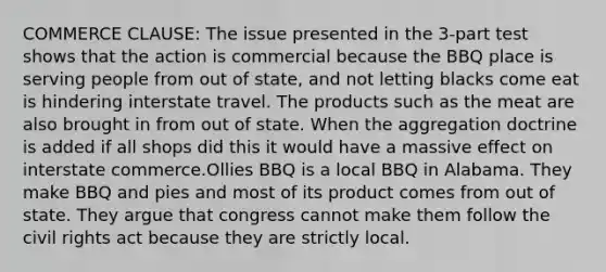 COMMERCE CLAUSE: The issue presented in the 3-part test shows that the action is commercial because the BBQ place is serving people from out of state, and not letting blacks come eat is hindering interstate travel. The products such as the meat are also brought in from out of state. When the aggregation doctrine is added if all shops did this it would have a massive effect on interstate commerce.Ollies BBQ is a local BBQ in Alabama. They make BBQ and pies and most of its product comes from out of state. They argue that congress cannot make them follow the civil rights act because they are strictly local.