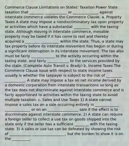 Commerce Clause Limitations on States' Taxation Power State taxation that ________ ____________ or ______________ against interstate commerce violates the Commerce Clause. a. Property Taxes A state may impose a nondiscriminatory tax upon property or activities which have a substantial _________ with the taxing state. Although moving in interstate commerce, movable property may be taxed if it has come to rest and thereby acquired a ________ __________ within the state. Thus, a state may tax property before its interstate movement has begun or during a significant interruption in its interstate movement. The tax also must be fairly _____________ to the activity occurring within the taxing state, and fairly ____________ to the services provided by the state. (Complete Auto Transit v. Brady) b. Income Taxes The Commerce Clause issue with respect to state income taxes usually is whether the taxpayer is subject to the risk of _________ ___________. A state may impose a tax on net income derived by a domestic corporation from interstate transactions so long as the tax does not discriminate against interstate commerce and is fairly apportioned to activities within the taxing state to avoid multiple taxation. c. Sales and Use Taxes 1) A state cannot impose a sales tax on a sale occurring entirely in _____________ ______________ or on an _________________ sale if the effect is to discriminate against interstate commerce. 2) A state can require a foreign seller to collect a use tax on goods shipped into the state only if the seller has a sufficient ________ with the taxing state. 3) A sales or use tax can be defeated by showing the risk of ____________ __________________, but the burden to show it is on the __________.