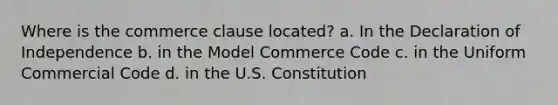 Where is the commerce clause located? a. In the Declaration of Independence b. in the Model Commerce Code c. in the Uniform Commercial Code d. in the U.S. Constitution